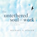 The Untethered Soul at Work : Teachings To Transform Your Work Life cover image