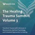 The Healing Trauma Summit: Volume 3 : Transform Trauma with Advances in Neuroscience, Spiritual Psychology, and Embodied Approaches to Hea cover image
