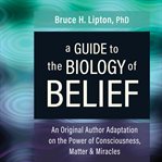A Guide to the Biology of Belief : An Original Author Adaptation on the Power of Consciousness, Matter & Miracles cover image