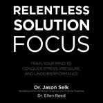 Relentless solution focus : train your mind to conquer stress, pressure, and underperformance cover image