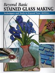 Beyond basic stained glass making : techniques and tools to expand your abilities cover image