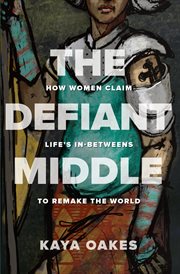 The Defiant Middle : How Women Claim Life's In-Betweens to Remake the World cover image