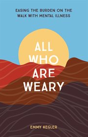 All Who Are Weary : Easing the Burden on the Walk with Mental Illness cover image