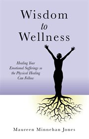 Wisdom to wellness. Healing Your Emotional Sufferings so the Physical Healing Can Follow cover image