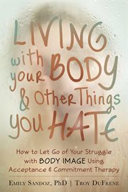 Living with your body & other things you hate : how to let go of your struggle with body image using acceptance & commitment therapy cover image