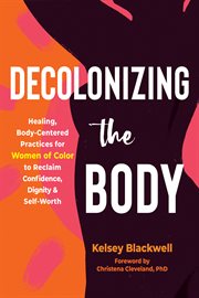 Decolonizing the Body : Healing, Body-Centered Practices for Women of Color to Reclaim Confidence, Dignity, and Self-Worth cover image