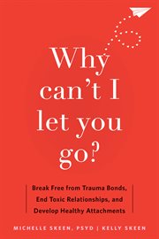 Why Can't I Let You Go? : Break Free from Trauma Bonds, End Toxic Relationships, and Develop Healthy Attachments cover image