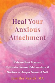 Heal Your Anxious Attachment : Release Past Trauma, Cultivate Secure Relationships, and Nurture a Deeper Sense of Self cover image