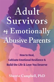 Adult survivors of emotionally abusive parents : how to heal, cultivate emotional resilience & build the life & love you deserve cover image