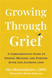 Growing Through Grief : A Compassionate Guide to Finding Meaning and Purpose After Life-Altering Loss cover image
