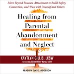Healing From Parental Abandonment and Neglect : Move Beyond Insecure Attachment to Build Safety, Connection, and Trust With Yourself and Others cover image