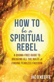How to be a spiritual rebel. A Dogma-Free Guide to Breaking All the Rules and Finding Fearless Freedom cover image