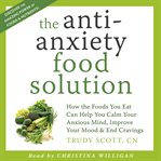 The anti-anxiety food solution : how the foods you eat can help you calm your anxious mind, improve your mood, & end cravings cover image