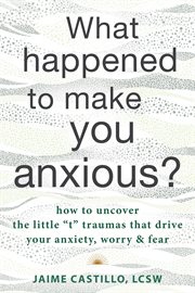 What happened to make you anxious? : how to uncover the little "t" traumas that drive your anxiety, worry, and fear cover image