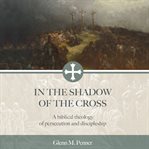 IN THE SHADOW OF THE CROSS : a biblical theology of persecution and discipleship cover image