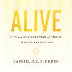 Alive : how the Resurrection of Christ changes everything cover image