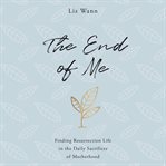 The end of me. Finding Resurrection Life in the Daily Sacrifices of Motherhood cover image