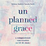 Unplanned grace. A Compassionate Conversation on Life and Choice cover image