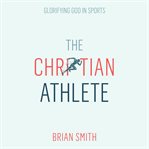 The Christian Athlete: Glorifying God in Sports cover image