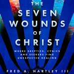 The seven wounds of Christ : where skeptics, cynics and seekers find unexpected healing cover image