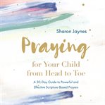 Praying for your child from head to toe : a 30-day guide to powerful and effective scripture-based prayers cover image