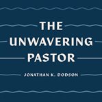 The Unwavering Pastor : Leading the Church With Grace in Divisive Times cover image