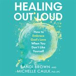 Healing out loud : how to embrace God's love when you don't like yourself cover image