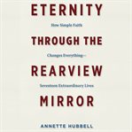 Eternity Through the Rearview Mirror : How Simple Faith Changes Everything - Seventeen Extraordinary Lives cover image