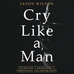 Cry like a man : fighting for freedom from emotional incarceration cover image
