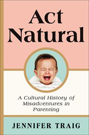 Act Natural : A Cultural History of Misadventures in Parenting cover image