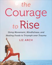 The Courage to Rise : Using Movement, Mindfulness, and Healing Foods to Triumph over Trauma cover image