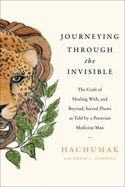 Journeying Through the Invisible : The Craft of Healing With, and Beyond, Sacred Plants, as Told by a Peruvian Medicine Man cover image