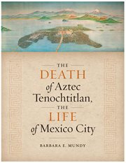 The Death of Aztec Tenochtitlan, the Life of Mexico City : Joe R. and Teresa Lozano Long Series in Latin American and Latino Art and Culture cover image