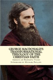 George MacDonald's transformational theology of the Christian faith : twenty complete sermons in dual format illuminating the prophetic vision of George MacDonald, with abridged selections from all his additional published sermons cover image