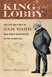 King of the lobby : the life and times of Sam Ward, man-about-Washington in the Gilded Age cover image