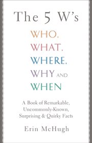 The 5 w's : who, what, where, why and when : a book of remarkable uncommonly-known, surprising & quirky facts cover image
