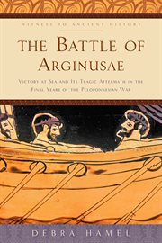 The Battle of Arginusae : Victory at Sea and Its Tragic Aftermath in the Final Years of the Peloponnesian War cover image