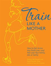 Train like a mother : how to get across any finish line --and not lose your family, job, or sanity cover image