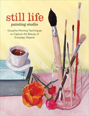 Still life painting studio : gouache painting techniques to capture the beauty of everyday objects cover image