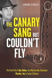 The canary sang but couldn't fly : the fatal fall of Abe Reles, the mobster who shattered Murder, Inc.'s code of silence cover image