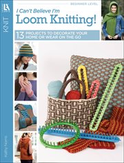 I Can't Believe I'm Loom Knitting! : 13 Projects to Decorate Your Home or Wear on the Go cover image