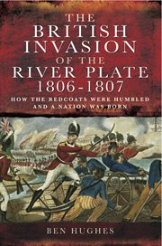 The british invasion of the river plate, 1806-1807 : how the redcoats were humbled and a nation was born cover image