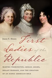 First Ladies of the Republic : Martha Washington, Abigail Adams, Dolley Madison, and the Creation of an Iconic American Role cover image