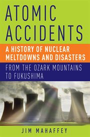 Atomic accidents : a history of nuclear meltdowns and disasters : from the Ozark Mountains to Fukushima cover image
