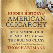 The Hidden History of American Oligarchy : Reclaiming Our Democracy from the Ruling Class cover image