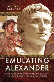 Emulating Alexander : How Alexander the Great's Legacy Fuelled Rome's Wars With Persia cover image