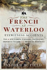 The French at Waterloo : eyewitness accounts: II and VI Corps, cavalry, artillery, imperial guard and medical services cover image