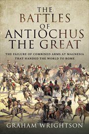 The battles of Antiochus the Great : the failure of combined arms at Magnesia that handed the world to Rome cover image
