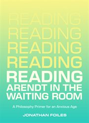 Reading Arendt in the Waiting Room : A Philosophy Primer For An Anxious Age cover image