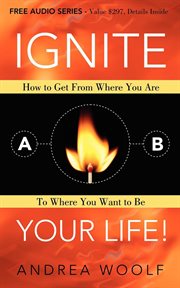Ignite your life! : how to get from where you are to where you want to be cover image